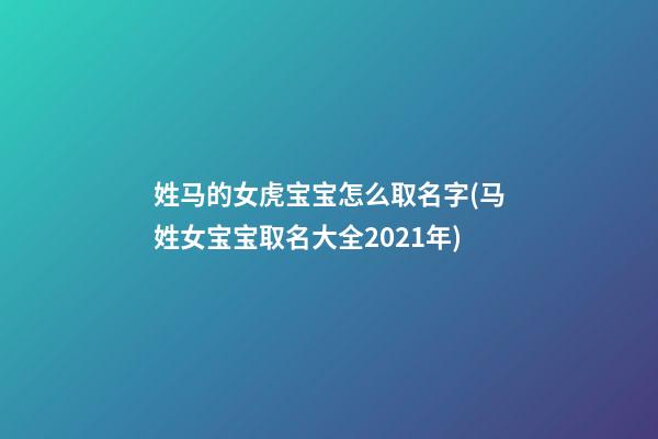 姓马的女虎宝宝怎么取名字(马姓女宝宝取名大全2021年)