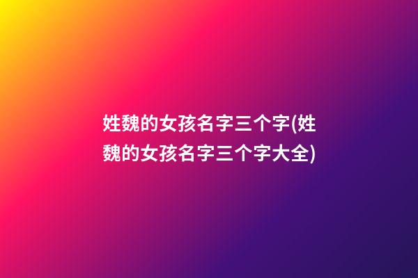 姓魏的女孩名字三个字(姓魏的女孩名字三个字大全)