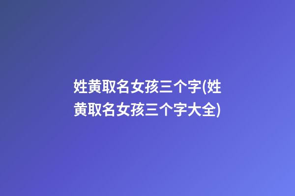 姓黄取名女孩三个字(姓黄取名女孩三个字大全)