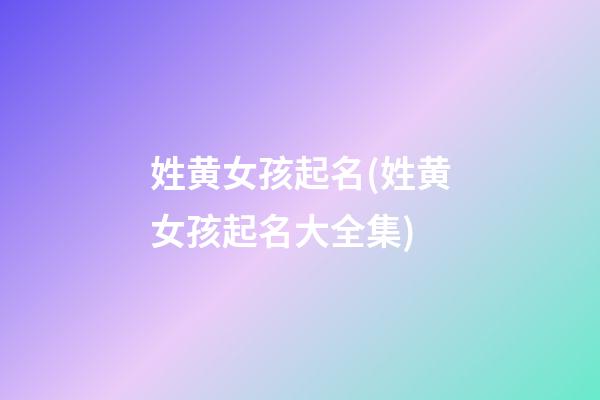 姓黄女孩起名(姓黄女孩起名大全集)