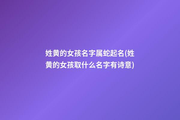 姓黄的女孩名字属蛇起名(姓黄的女孩取什么名字有诗意)