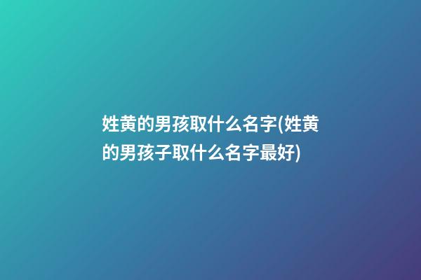 姓黄的男孩取什么名字(姓黄的男孩子取什么名字最好)