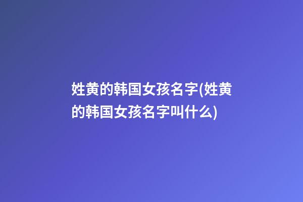 姓黄的韩国女孩名字(姓黄的韩国女孩名字叫什么)