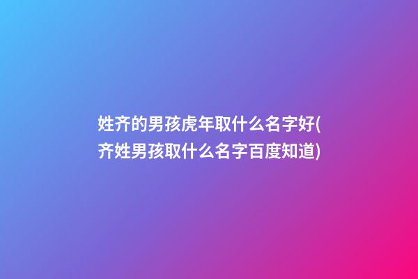 姓齐的男孩虎年取什么名字好(齐姓男孩取什么名字百度知道)