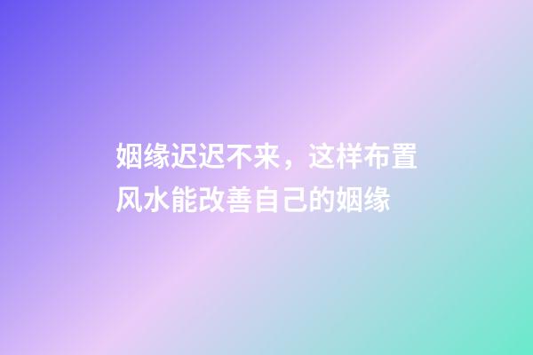 姻缘迟迟不来，这样布置风水能改善自己的姻缘