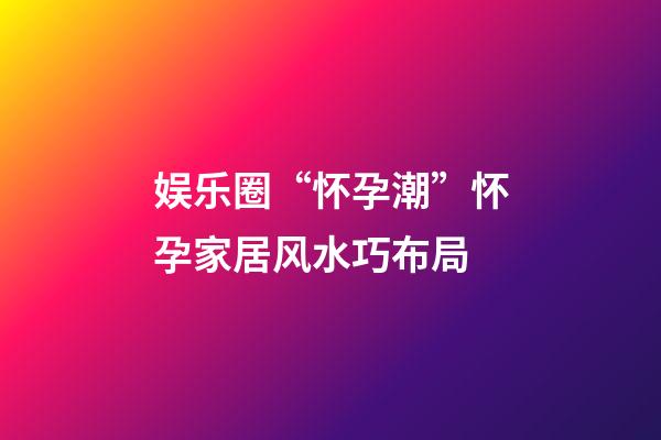 娱乐圈“怀孕潮”怀孕家居风水巧布局