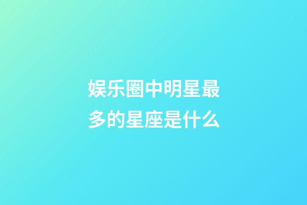 娱乐圈中明星最多的星座是什么-第1张-星座运势-玄机派