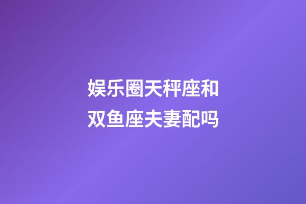 娱乐圈天秤座和双鱼座夫妻配吗-第1张-星座运势-玄机派