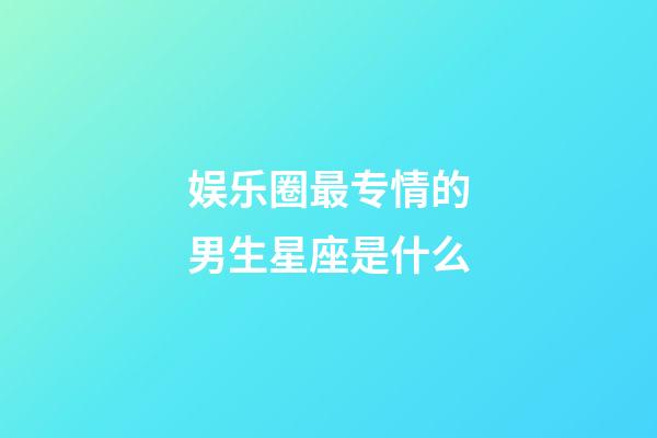 娱乐圈最专情的男生星座是什么-第1张-星座运势-玄机派