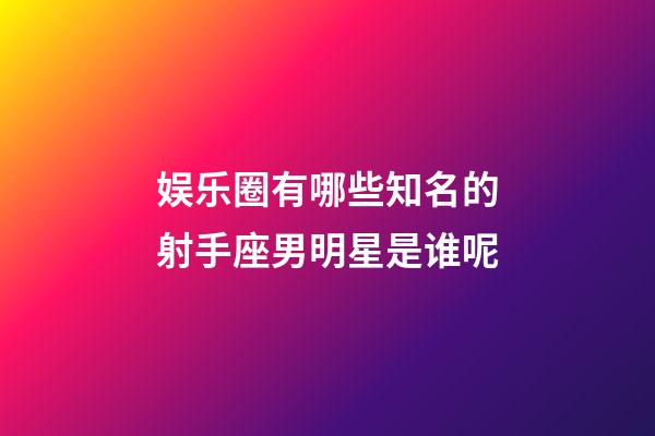 娱乐圈有哪些知名的射手座男明星是谁呢-第1张-星座运势-玄机派