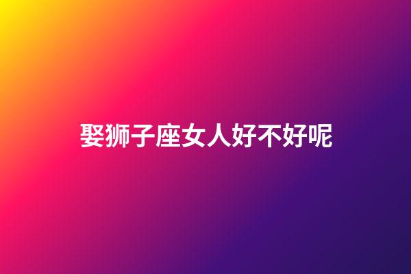 娶狮子座女人好不好呢-第1张-星座运势-玄机派