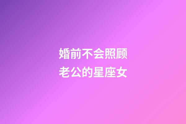 婚前不会照顾老公的星座女-第1张-星座运势-玄机派