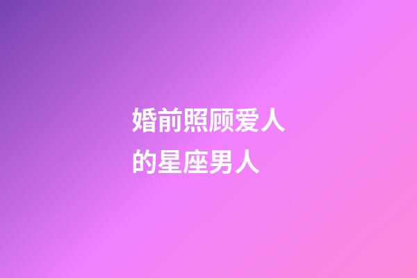 婚前照顾爱人的星座男人-第1张-星座运势-玄机派