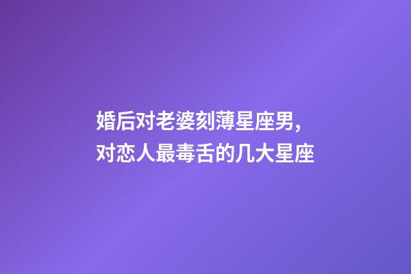 婚后对老婆刻薄星座男,对恋人最毒舌的几大星座-第1张-观点-玄机派