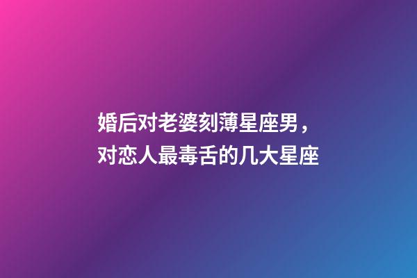 婚后对老婆刻薄星座男，对恋人最毒舌的几大星座-第1张-观点-玄机派