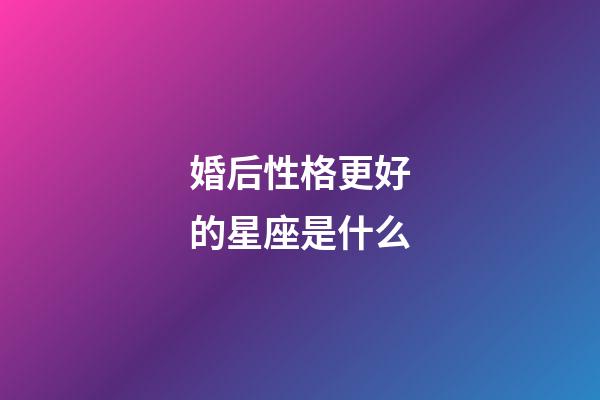 婚后性格更好的星座是什么-第1张-星座运势-玄机派