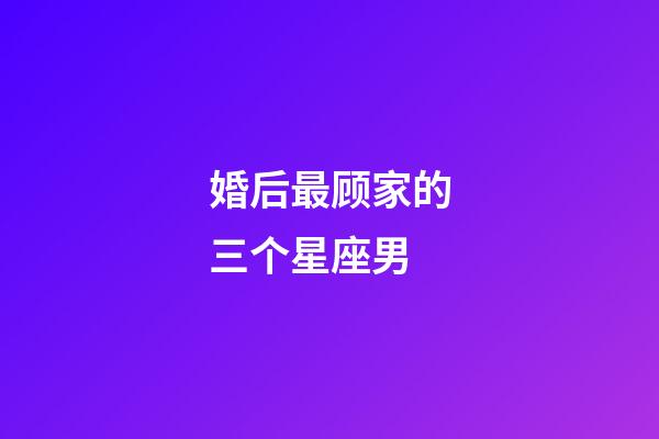 婚后最顾家的三个星座男-第1张-星座运势-玄机派