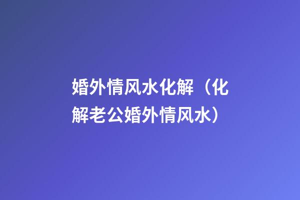 婚外情风水化解（化解老公婚外情风水）