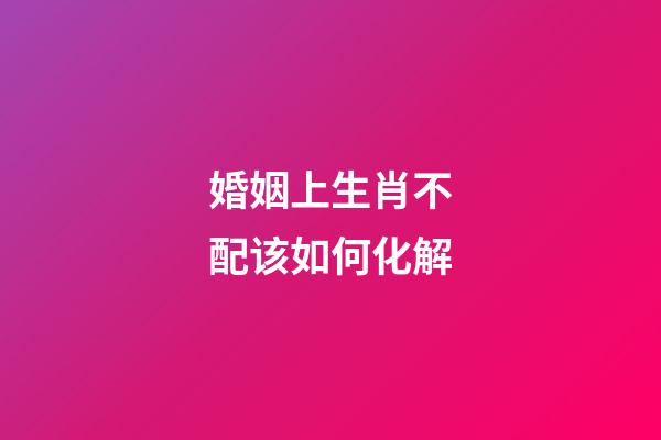 婚姻上生肖不配该如何化解