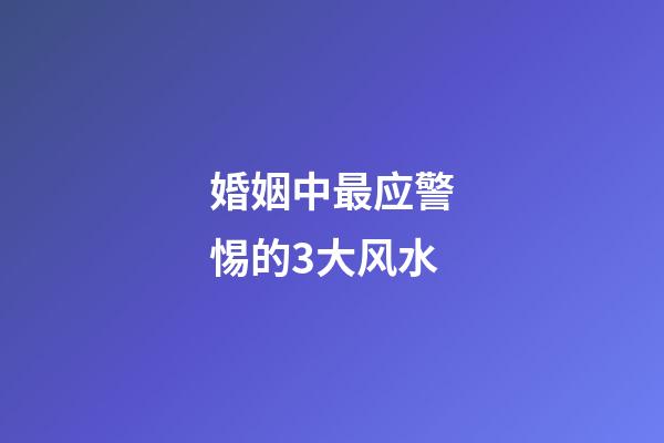 婚姻中最应警惕的3大风水