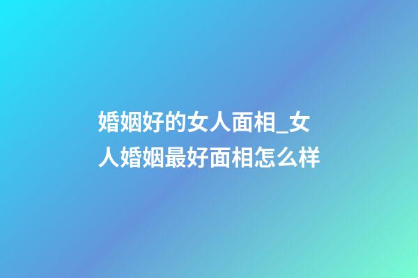 婚姻好的女人面相_女人婚姻最好面相怎么样