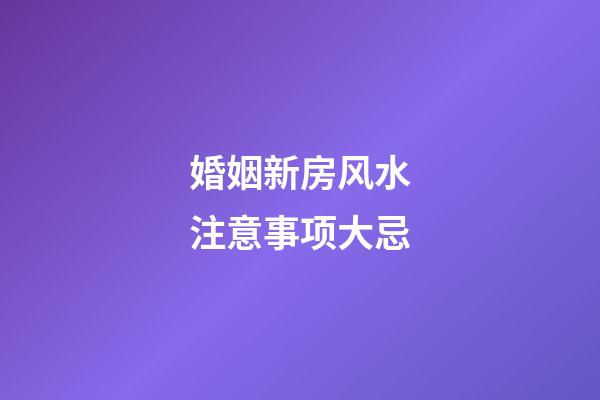 婚姻新房风水注意事项大忌