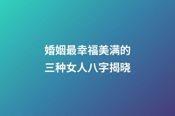 婚姻最幸福美满的三种女人八字揭晓