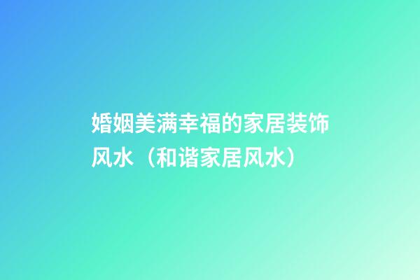 婚姻美满幸福的家居装饰风水（和谐家居风水）