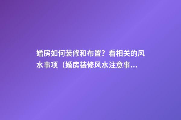婚房如何装修和布置？看相关的风水事项（婚房装修风水注意事项）