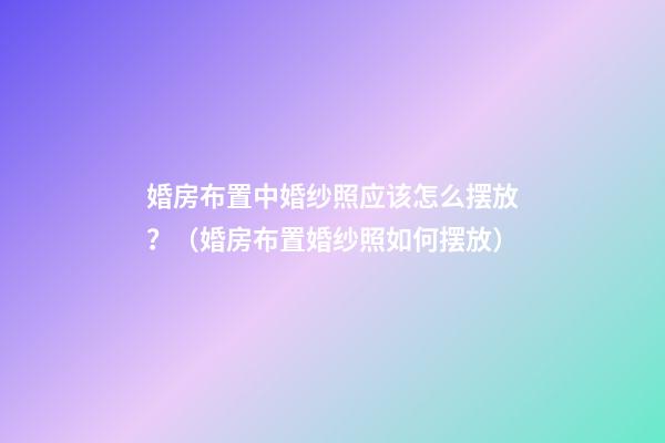 婚房布置中婚纱照应该怎么摆放？（婚房布置婚纱照如何摆放）