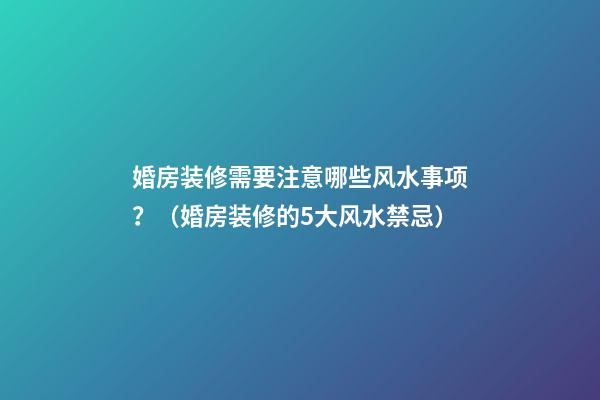 婚房装修需要注意哪些风水事项？（婚房装修的5大风水禁忌）
