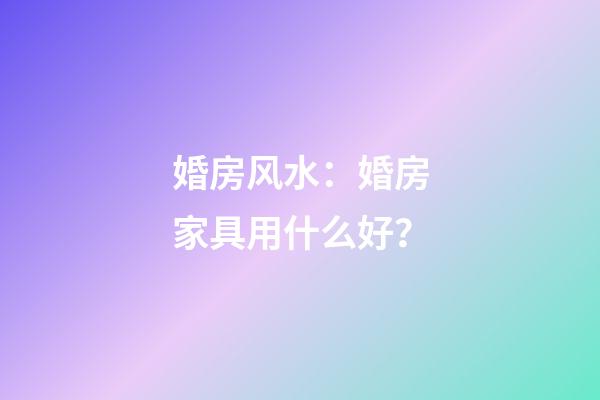 婚房风水：婚房家具用什么好？