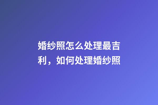 婚纱照怎么处理最吉利，如何处理婚纱照