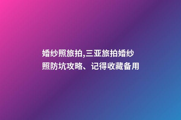 婚纱照旅拍,三亚旅拍婚纱照防坑攻略、记得收藏备用-第1张-观点-玄机派