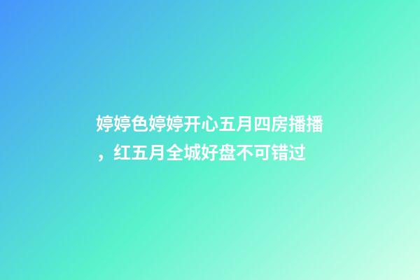 婷婷色婷婷开心五月四房播播，红五月全城好盘不可错过-第1张-观点-玄机派