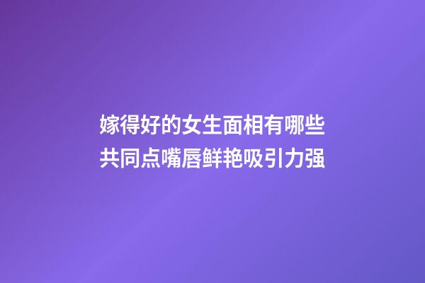 嫁得好的女生面相有哪些共同点?嘴唇鲜艳吸引力强