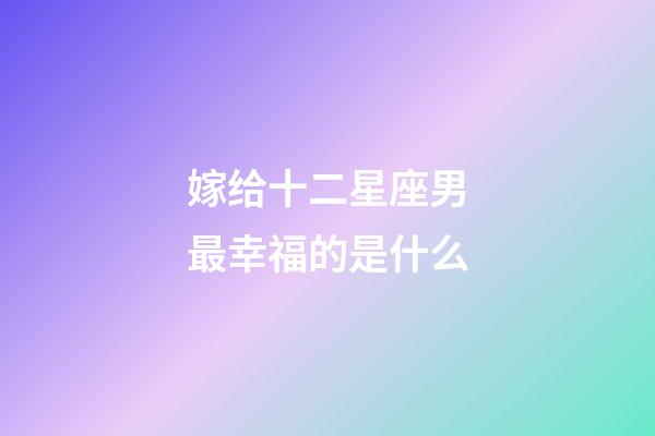 嫁给十二星座男最幸福的是什么-第1张-星座运势-玄机派