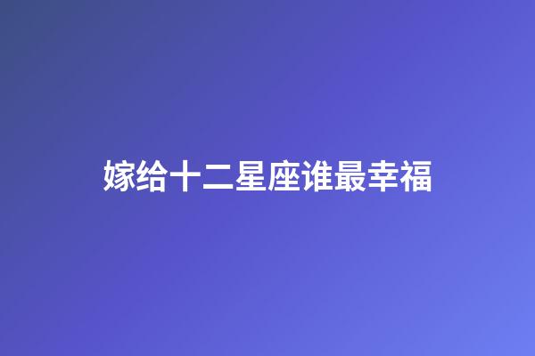 嫁给十二星座谁最幸福-第1张-星座运势-玄机派