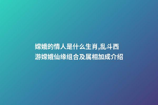 嫦娥的情人是什么生肖,乱斗西游嫦娥仙缘组合及属相加成介绍-第1张-观点-玄机派