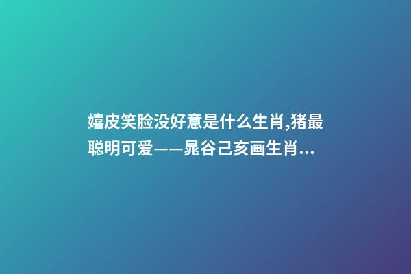 嬉皮笑脸没好意是什么生肖,猪最聪明可爱——晁谷己亥画生肖丨私享-第1张-观点-玄机派