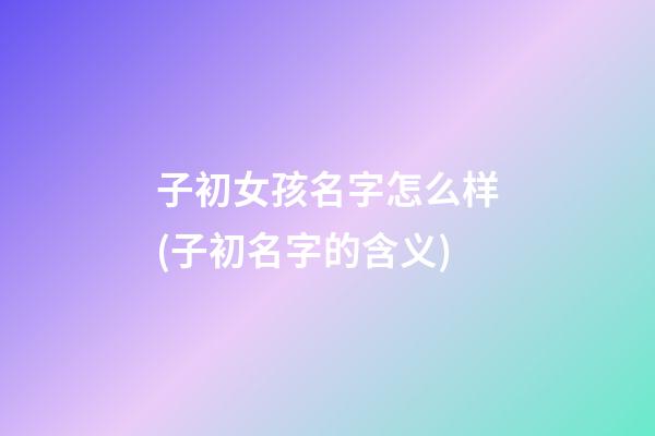 子初女孩名字怎么样(子初名字的含义)