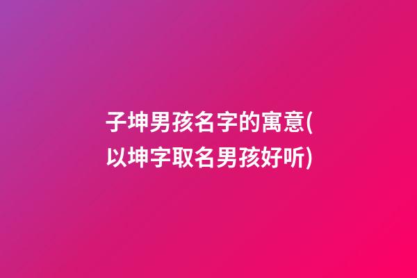 子坤男孩名字的寓意(以坤字取名男孩好听)