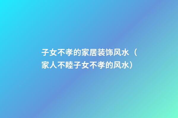 子女不孝的家居装饰风水（家人不睦子女不孝的风水）