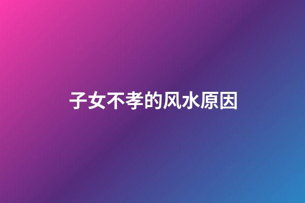 子女不孝的风水原因