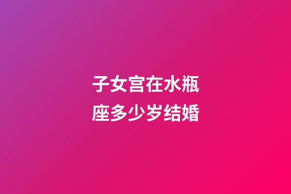 子女宫在水瓶座多少岁结婚-第1张-星座运势-玄机派