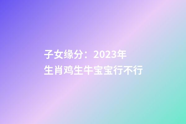 子女缘分：2023年生肖鸡生牛宝宝行不行