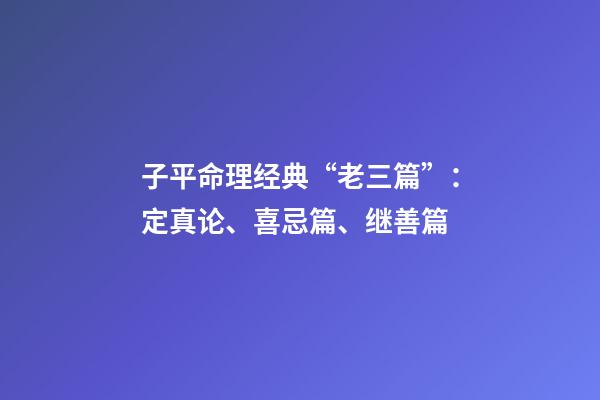 子平命理经典“老三篇”：定真论、喜忌篇、继善篇