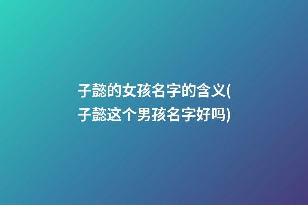 子懿的女孩名字的含义(子懿这个男孩名字好吗)