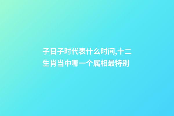 子日子时代表什么时间,十二生肖当中哪一个属相最特别-第1张-观点-玄机派