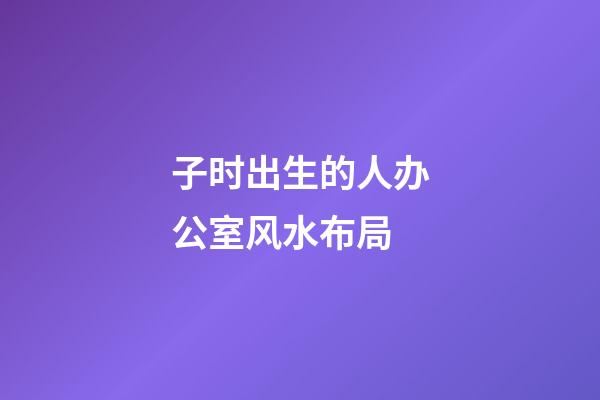 子时出生的人办公室风水布局